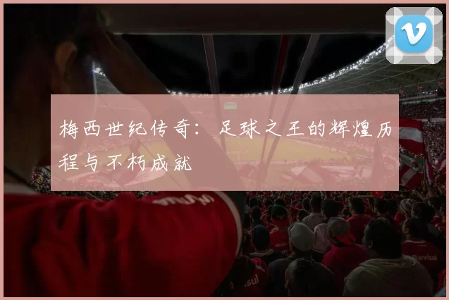 梅西世纪传奇：足球之王的辉煌历程与不朽成就
