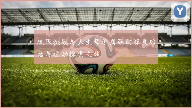极限挑战与人生哲学周强的深度对话与运动探索之旅
