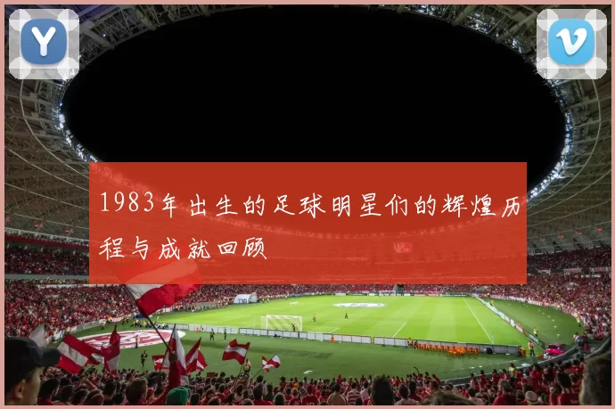 1983年出生的足球明星们的辉煌历程与成就回顾