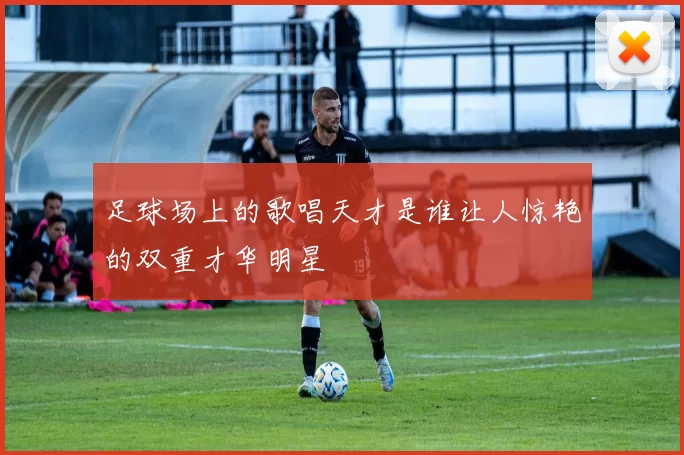 足球场上的歌唱天才是谁让人惊艳的双重才华明星