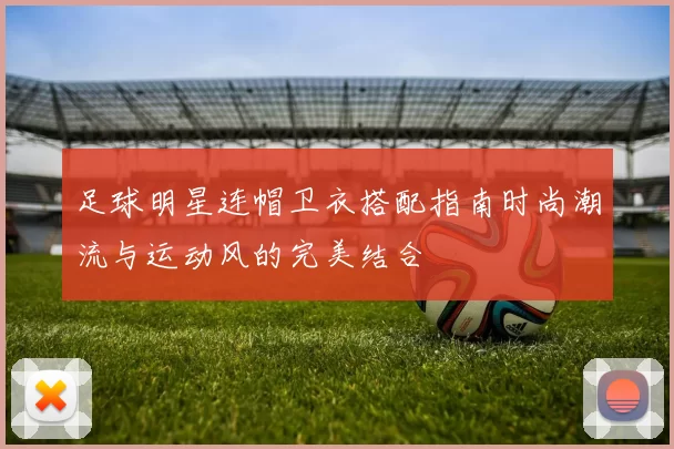 足球明星连帽卫衣搭配指南时尚潮流与运动风的完美结合