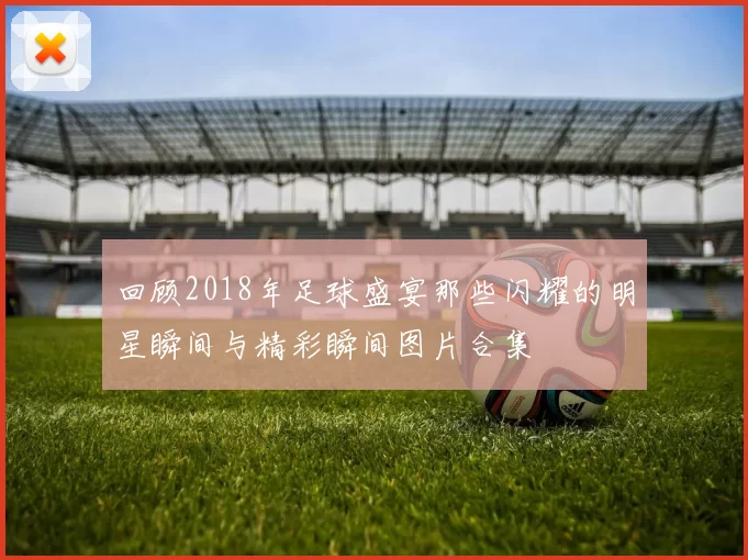 回顾2018年足球盛宴那些闪耀的明星瞬间与精彩瞬间图片合集
