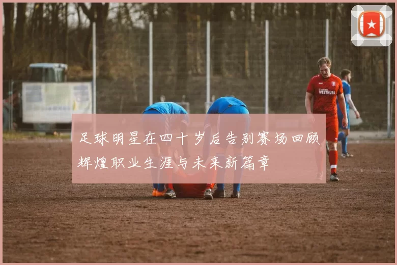 足球明星在四十岁后告别赛场回顾辉煌职业生涯与未来新篇章