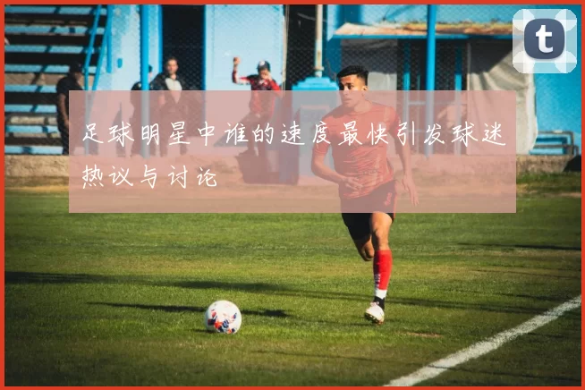 足球明星中谁的速度最快引发球迷热议与讨论