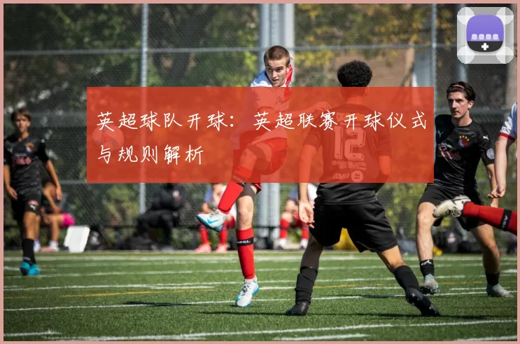 英超球队开球：英超联赛开球仪式与规则解析