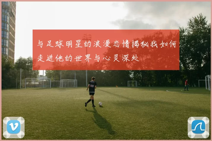 与足球明星的浪漫恋情揭秘我如何走进他的世界与心灵深处