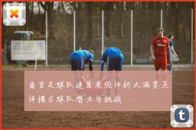 南京足球队速度表现评析大满贯点评揭示球队潜力与挑战