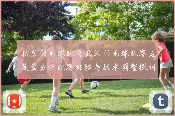 北京羽毛球队与武汉羽毛球队赛后复盘分析比赛经验与战术调整探讨