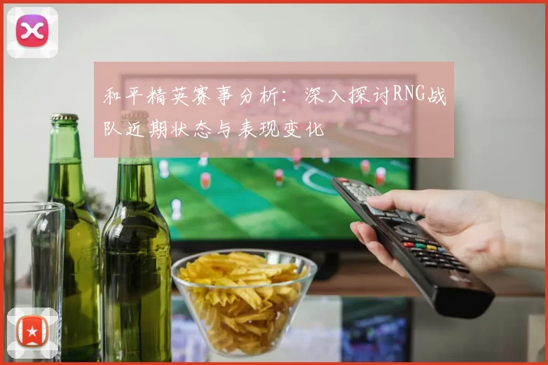 和平精英赛事分析：深入探讨RNG战队近期状态与表现变化
