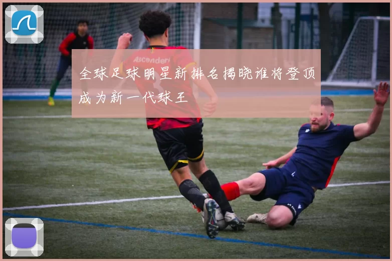 全球足球明星新排名揭晓谁将登顶成为新一代球王