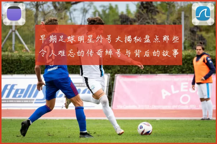 早期足球明星外号大揭秘盘点那些令人难忘的传奇绰号与背后的故事
