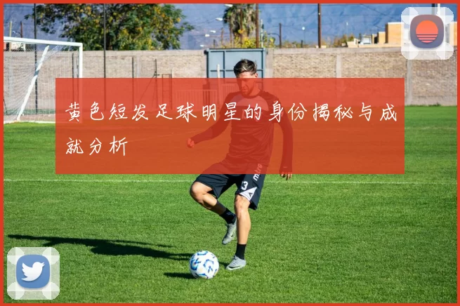 黄色短发足球明星的身份揭秘与成就分析