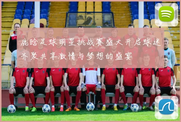 鹿晗足球明星挑战赛盛大开启球迷齐聚共享激情与梦想的盛宴