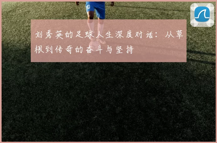 刘秀英的足球人生深度对话：从草根到传奇的奋斗与坚持