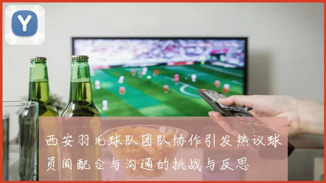 西安羽毛球队团队协作引发热议球员间配合与沟通的挑战与反思