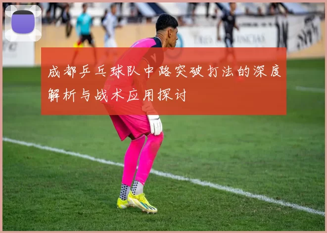 成都乒乓球队中路突破打法的深度解析与战术应用探讨