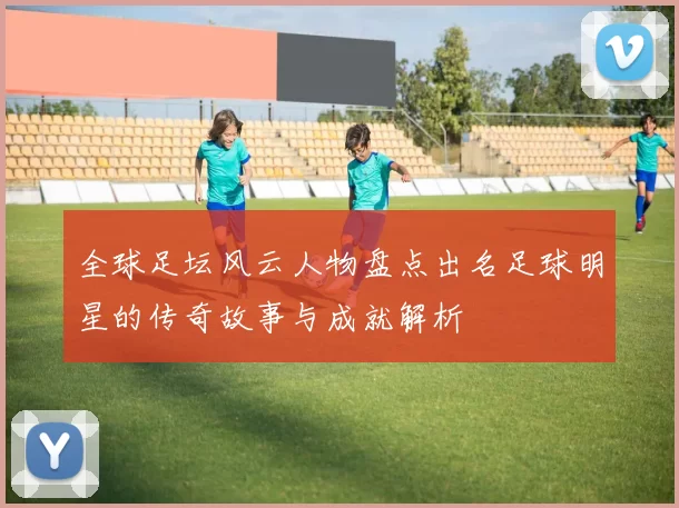 全球足坛风云人物盘点出名足球明星的传奇故事与成就解析