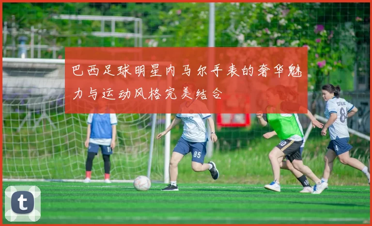 巴西足球明星内马尔手表的奢华魅力与运动风格完美结合