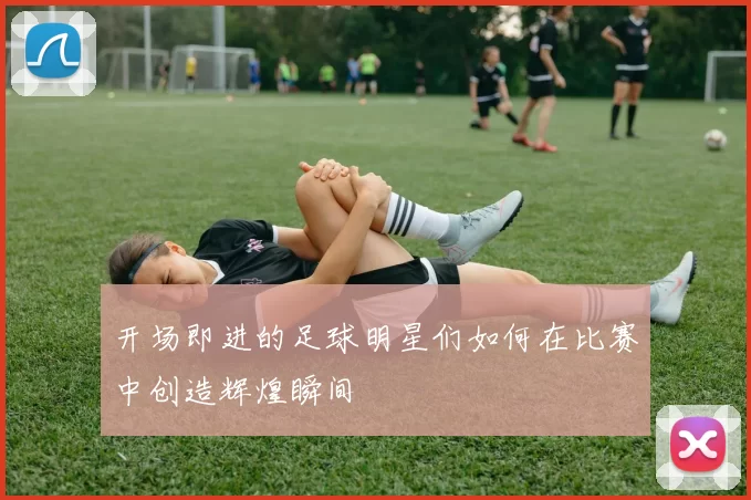 开场即进的足球明星们如何在比赛中创造辉煌瞬间