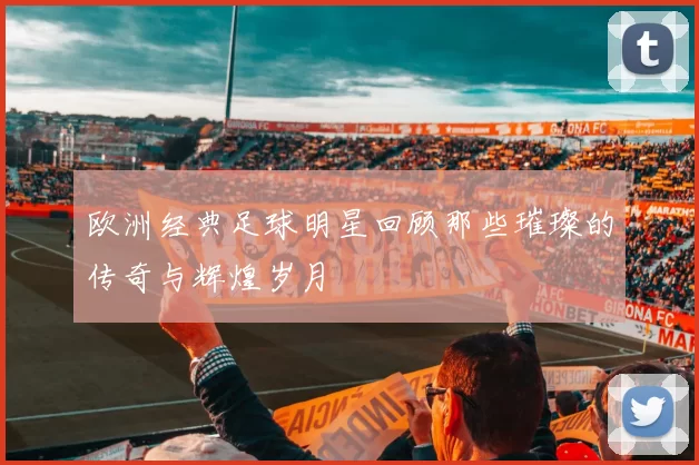 欧洲经典足球明星回顾那些璀璨的传奇与辉煌岁月
