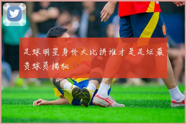 足球明星身价大比拼谁才是足坛最贵球员揭秘
