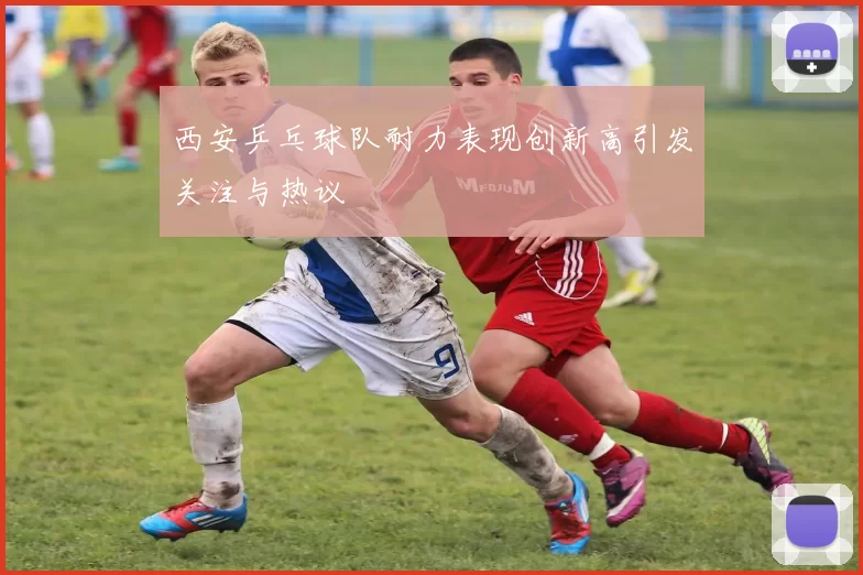 西安乒乓球队耐力表现创新高引发关注与热议