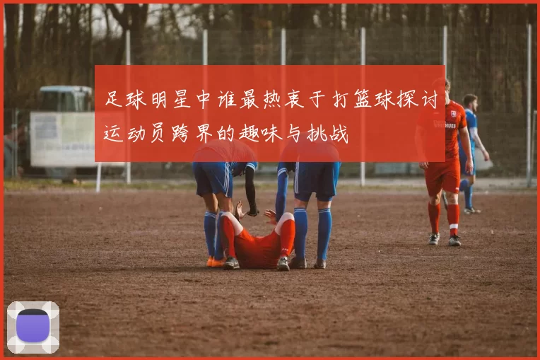 足球明星中谁最热衷于打篮球探讨运动员跨界的趣味与挑战
