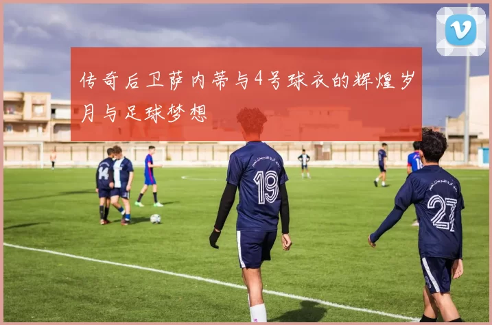 传奇后卫萨内蒂与4号球衣的辉煌岁月与足球梦想