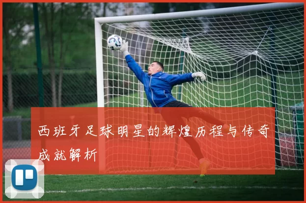 西班牙足球明星的辉煌历程与传奇成就解析