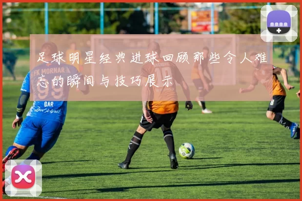 足球明星经典进球回顾那些令人难忘的瞬间与技巧展示