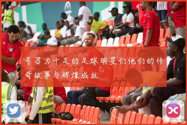 号召力十足的足球明星们他们的传奇故事与辉煌成就