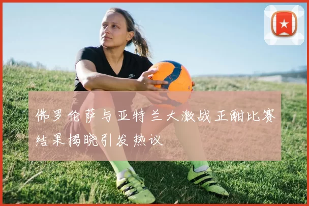 佛罗伦萨与亚特兰大激战正酣比赛结果揭晓引发热议