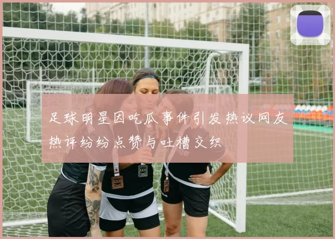 足球明星因吃瓜事件引发热议网友热评纷纷点赞与吐槽交织